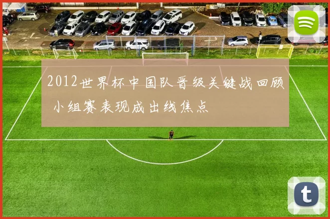 2012世界杯中国队晋级关键战回顾 小组赛表现成出线焦点