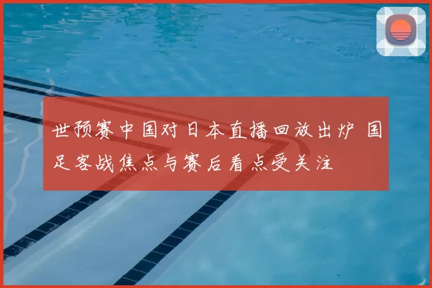 世预赛中国对日本直播回放出炉 国足客战焦点与赛后看点受关注