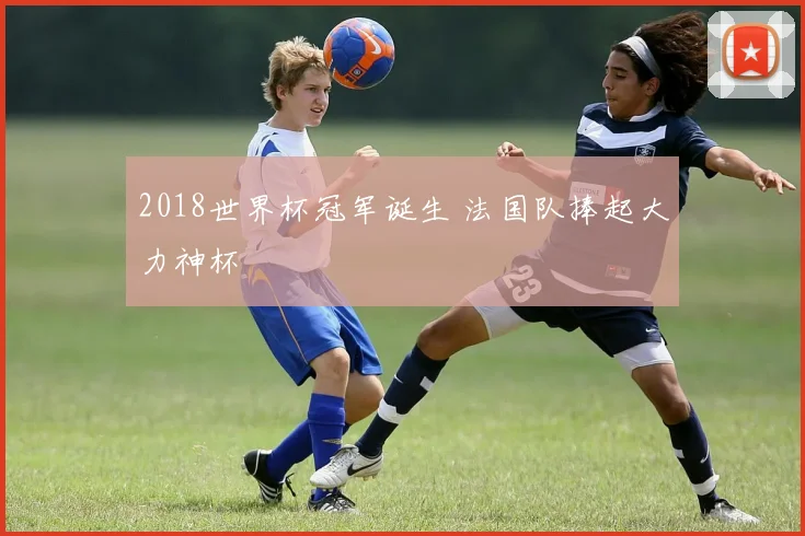 2018世界杯冠军诞生 法国队捧起大力神杯