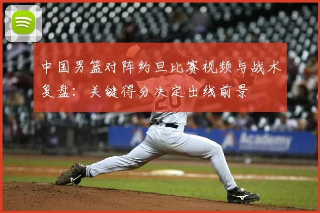 中国男篮对阵约旦比赛视频与战术复盘：关键得分决定出线前景