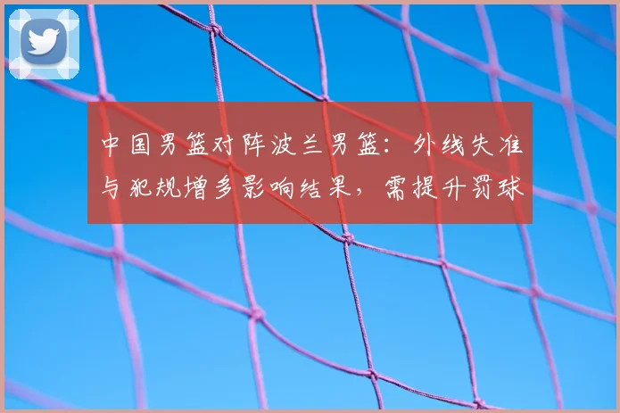 中国男篮对阵波兰男篮：外线失准与犯规增多影响结果，需提升罚球稳定性
