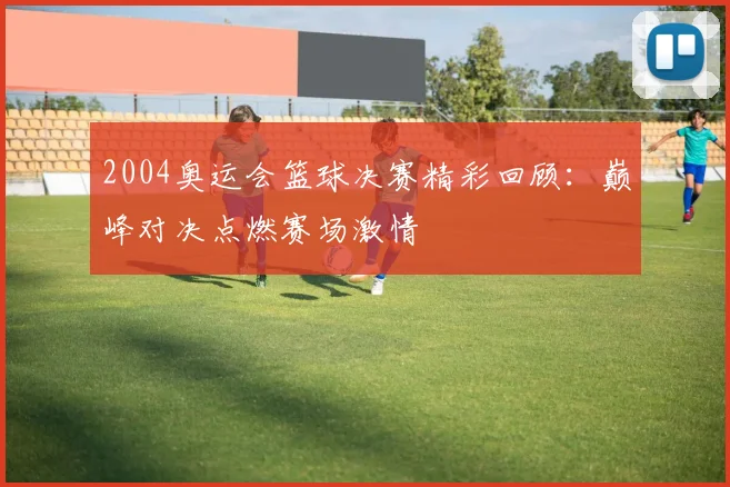 2004奥运会篮球决赛精彩回顾:巅峰对决点燃赛场激情