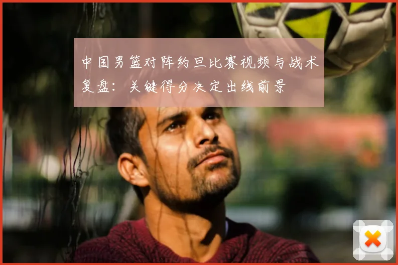 中国男篮对阵约旦比赛视频与战术复盘：关键得分决定出线前景