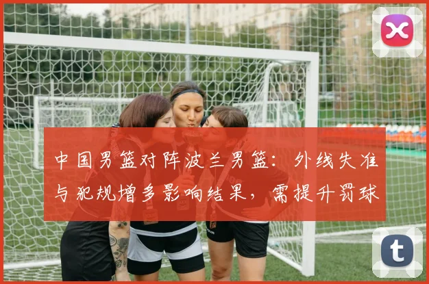 中国男篮对阵波兰男篮：外线失准与犯规增多影响结果，需提升罚球稳定性